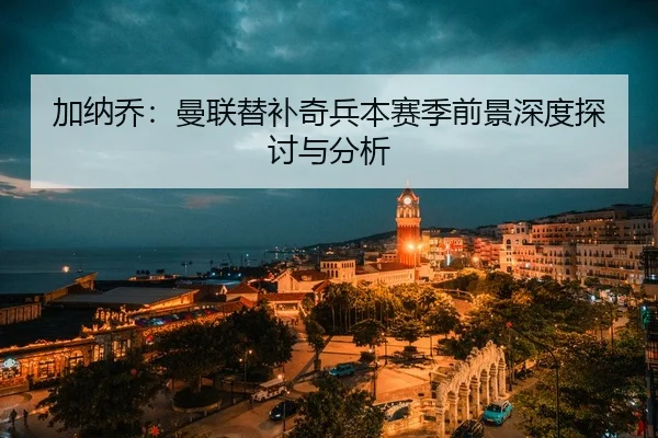 加纳乔：曼联替补奇兵本赛季前景深度探讨与分析